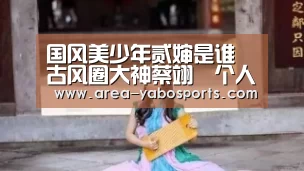 国风美少年贰婶是谁 古风圈大神蔡翊昇个人资料及微博【亚博体育】(图4) 亚博
