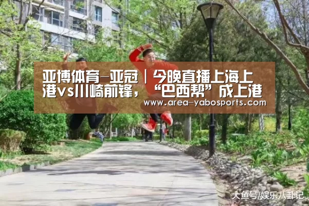 亚博体育-亚冠|今晚直播上海上港vs川崎前锋,“巴西帮”成上港最大杀器(图4) 亚博体育